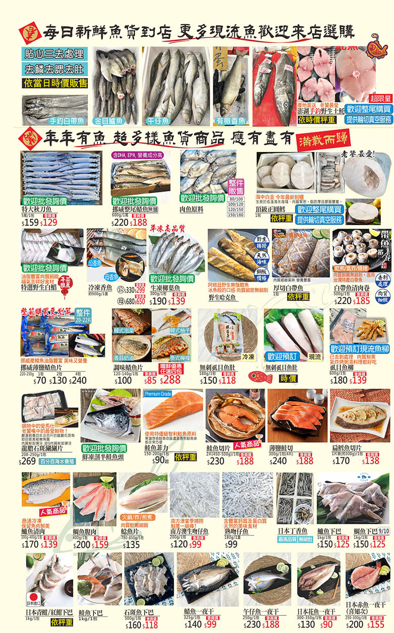 手釣白帶魚．金目鱸魚．午仔魚．有卵香魚．野生土魠．特大秋刀魚．挪威整尾鯖魚．肉魚．頂級正圓鱈．特選野生白鯧．冷凍香魚．生凍柳葉魚．野生哈克魚．厚切白帶魚．白帶魚清肉卷．挪威薄鹽鯖魚片．調味鯖魚片．無刺虱目魚肚．虱目魚柳．龍膽石斑涮涮片．鮮凍剖半鮭魚頭．鮭魚菲力．規魚切片．薄鹽鮭切．扁鱈魚切片．鱸魚清肉．鯛魚腹肉．鯰魚片．南方澳生吻仔魚．熟吻仔魚．日本丁香魚．鱸魚下巴．鱸魚下巴．鯛魚下巴．日本青魽．紅魽下巴．鮭魚下巴．石斑魚下巴．鯖魚一夜干．午仔魚一夜干．日本花魚一夜干．日本赤魚一夜干(喜知次)