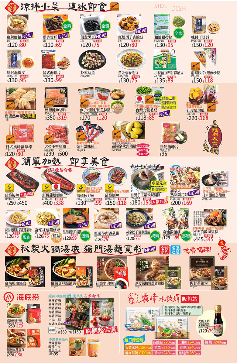 麻辣鮮蛤.醋香雲耳.佃煮黑豆.紅燒栗子杏鮑菇.和風裙帶菜.味付干貝唇.味付海蜇皮.韓式海螺片.芥末魷魚.黃金藜麥毛豆.小粒納豆四付綠納豆.龍蝦沙拉/鮑魚沙拉.嚴選熟魚卵.煙燻鮭魚切片.魚子/燻鮭/鮪魚抹醬.台灣九號毛豆.紅皮栗地瓜.日式風味蟹味棒.大帝王蟹味棒.帝王蟹味棒.泰國金枕頭榴槤.貴妃鮑味片.蒲燒鰻魚.頂級蒲燒鰻魚.蒲燒秋刀魚.蒲燒鯛魚.自製手工紫米鹹湯圓.加拿大熟凍蘭花蚌.日本讚岐烏龍麵.黃金優纖輕采花椰菜米.舒采紅藜菇菇米.黑胡椒猴頭菇排.紅藜芋頭香菇粥.黃金松子藜麥燉飯.麻油猴頭菇.逆天頂級海皇粽.麻辣鴨血鍋底.麻辣臭豆腐鍋底.紅燒牛肉麵.剝皮辣椒雞燉雞細粉.肉骨茶細粉.海底撈麻辣乾拌麵.麻辣血旺寬粉.海底撈鍋底.沖泡冬粉.霧峰水餃娟