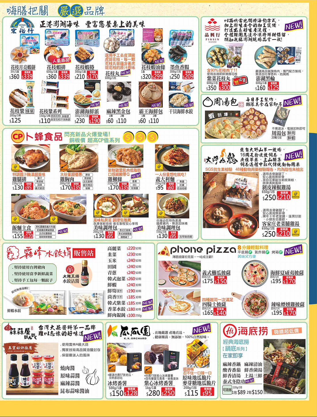 嗨膳把關嚴選品牌.宏裕行-花枝月亮蝦餅、花枝蝦排、花枝蝦捲、花枝丸、花枝蝦油條、墨魚香腸、花枝漿、花枝漿系列(虎斑花枝、鮮蝦漿、紫菜花枝、干貝魚漿)、澎湖海鮮派、麻辣黑金包、霸王海鮮包、干貝海鮮水餃.品興行-紫菜花枝丸、澎湖黑輪.周湯包-鮮肉、鮮蝦.卜蜂食品-雞腿排(蜜汁、黑胡椒、蒜味、義式脆皮)、雞胸肉(原味、黑胡椒、法式香草、歐式青蒜、椒麻)、雞柳條(香蔥、BBQ、玫瑰鹽)、義大利麵(青醬、紅醬、奶油培根)、飯麵主義(黑松露蘑菇義大利麵、奶香蘑菇嫩雞燉飯、法式松露燉飯、海味鮮鮮頓飯)、每位調理包(泰式打拋豬、泰式綠咖哩雞、咖哩雞丁)、美味調理包(古早味肉燥).大野山雞-剝皮辣椒雞湯、客家庄老菜脯雞湯.霧峰水餃娟-高麗菜、韭菜、玉米、田園、青蔥、韓式泡菜、鮮蝦、鮮筍、茴香、韓式紫菜、香菜水餃、鮮肉餛飩.Phone Pizza-義式櫛瓜披薩、海鮮夏威夷披薩、四騎士披薩、辣味煙燻雞披薩.蒜蒜屋にんにく-燒肉醬、原味蒜醬、麻辣蒜醬、昆布蒜味醬油.瓜瓜園-冰烤番薯、紫心冰烤番薯、原味地瓜脆片、麥芽糖地瓜脆片.海底撈-麻辣香鍋、麻辣清油、酸香番茄、鮮香菌湯、鮮香清湯、上湯三鮮、泰式冬陰功